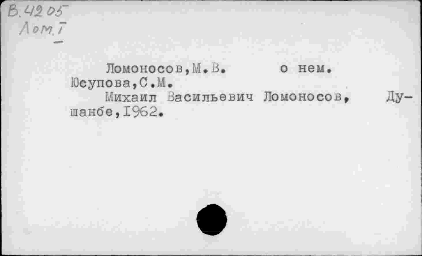 ﻿Е>. 42 Л ом. Т
Ломоносов,М.В. о нем.
Юсупова,С.М.
Михаил Васильевич Ломоносов, Душанбе, 1962.